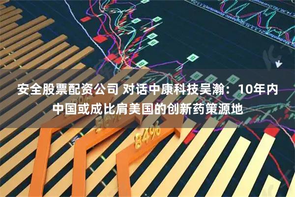 安全股票配资公司 对话中康科技吴瀚：10年内中国或成比肩美国的创新药策源地
