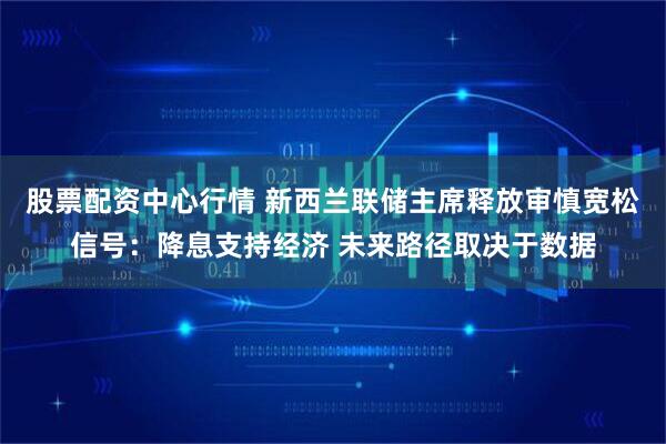 股票配资中心行情 新西兰联储主席释放审慎宽松信号：降息支持经济 未来路径取决于数据