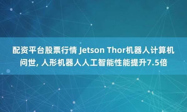 配资平台股票行情 Jetson Thor机器人计算机问世, 人形机器人人工智能性能提升7.5倍