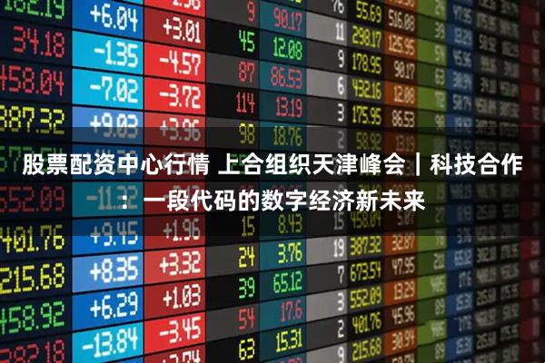 股票配资中心行情 上合组织天津峰会｜科技合作：一段代码的数字经济新未来