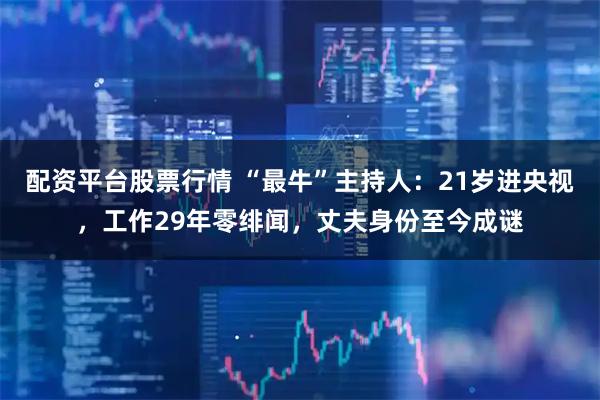 配资平台股票行情 “最牛”主持人：21岁进央视，工作29年零绯闻，丈夫身份至今成谜