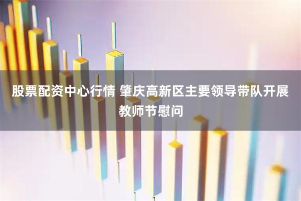 股票配资中心行情 肇庆高新区主要领导带队开展教师节慰问
