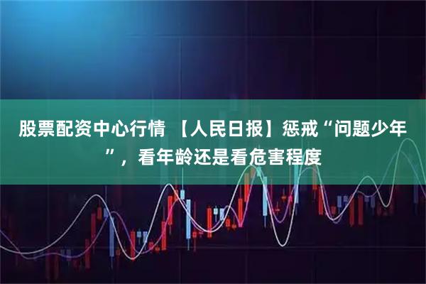 股票配资中心行情 【人民日报】惩戒“问题少年”，看年龄还是看危害程度
