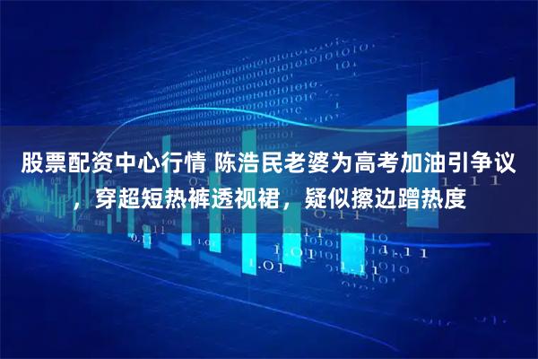 股票配资中心行情 陈浩民老婆为高考加油引争议，穿超短热裤透视裙，疑似擦边蹭热度