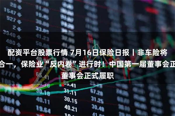 配资平台股票行情 7月16日保险日报丨非车险将推报行合一，保险业“反内卷”进行时！中国第一届董事会正式履职