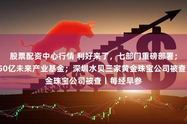 股票配资中心行情 利好来了，七部门重磅部署；上海设立150亿未来产业基金；深圳水贝三家黄金珠宝公司被查丨每经早参