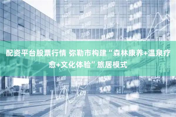 配资平台股票行情 弥勒市构建“森林康养+温泉疗愈+文化体验”旅居模式