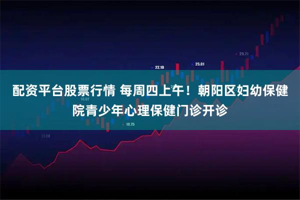 配资平台股票行情 每周四上午！朝阳区妇幼保健院青少年心理保健门诊开诊