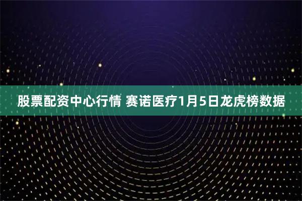股票配资中心行情 赛诺医疗1月5日龙虎榜数据