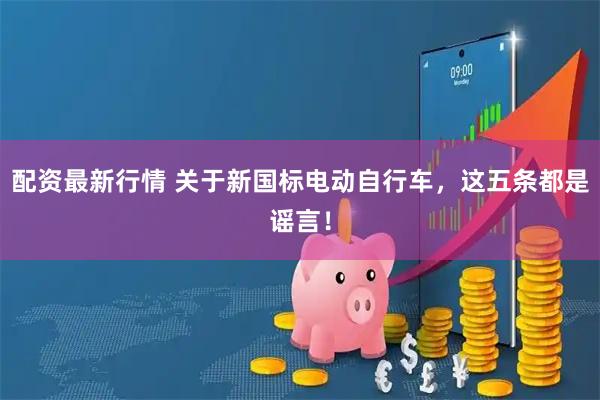 配资最新行情 关于新国标电动自行车，这五条都是谣言！