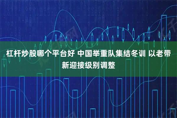 杠杆炒股哪个平台好 中国举重队集结冬训 以老带新迎接级别调整