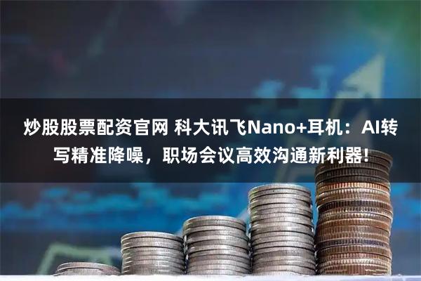 炒股股票配资官网 科大讯飞Nano+耳机：AI转写精准降噪，职场会议高效沟通新利器!