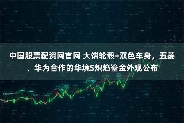 中国股票配资网官网 大饼轮毂+双色车身，五菱、华为合作的华境S炽焰鎏金外观公布