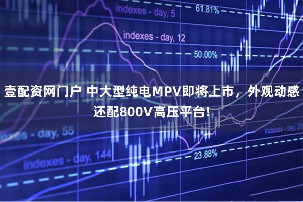 壹配资网门户 中大型纯电MPV即将上市，外观动感还配800V高压平台!