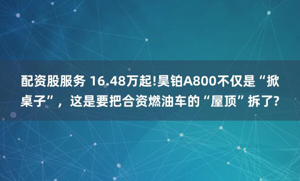 配资股服务 16.48万起!昊铂A800不仅是“掀桌子”，这是要把合资燃油车的“屋顶”拆了?