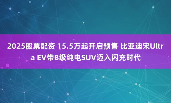 2025股票配资 15.5万起开启预售 比亚迪宋Ultra EV带B级纯电SUV迈入闪充时代