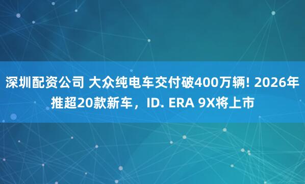 深圳配资公司 大众纯电车交付破400万辆! 2026年推超20款新车，ID. ERA 9X将上市