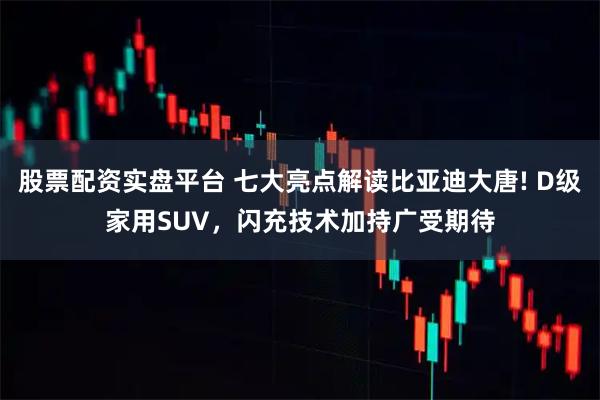 股票配资实盘平台 七大亮点解读比亚迪大唐! D级家用SUV，闪充技术加持广受期待