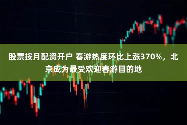股票按月配资开户 春游热度环比上涨370%，北京成为最受欢迎春游目的地