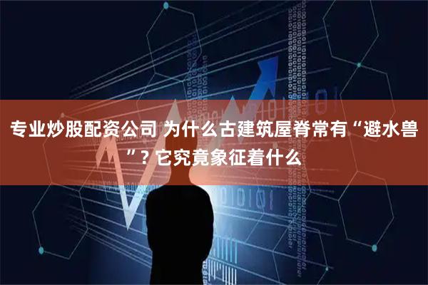 专业炒股配资公司 为什么古建筑屋脊常有“避水兽”? 它究竟象征着什么