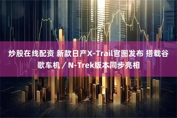 炒股在线配资 新款日产X-Trail官图发布 搭载谷歌车机／N-Trek版本同步亮相