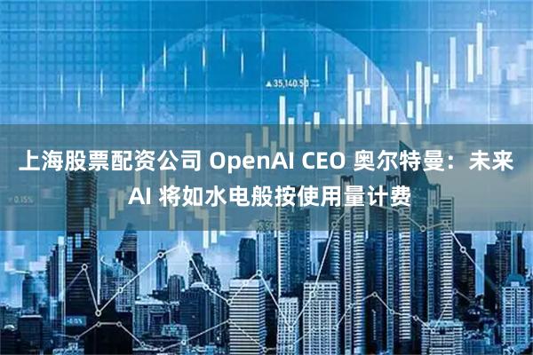 上海股票配资公司 OpenAI CEO 奥尔特曼：未来 AI 将如水电般按使用量计费