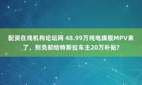 配资在线机构论坛网 48.99万纯电旗舰MPV来了，别克却给特斯拉车主20万补贴?