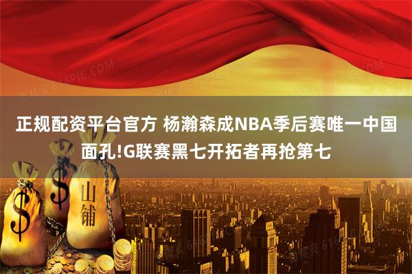 正规配资平台官方 杨瀚森成NBA季后赛唯一中国面孔!G联赛黑七开拓者再抢第七