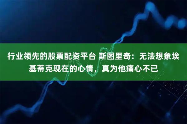 行业领先的股票配资平台 斯图里奇：无法想象埃基蒂克现在的心情，真为他痛心不已