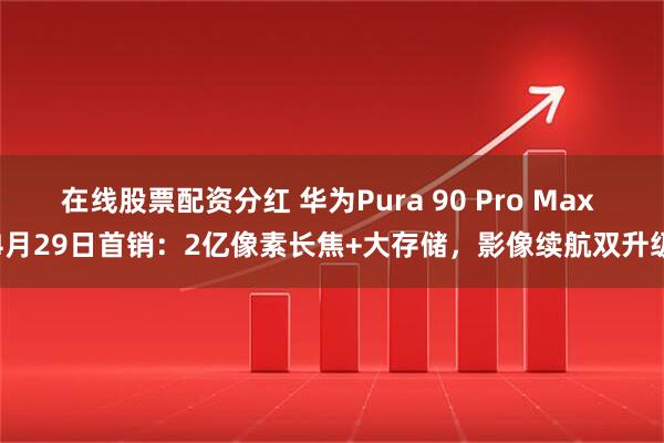 在线股票配资分红 华为Pura 90 Pro Max 4月29日首销：2亿像素长焦+大存储，影像续航双升级