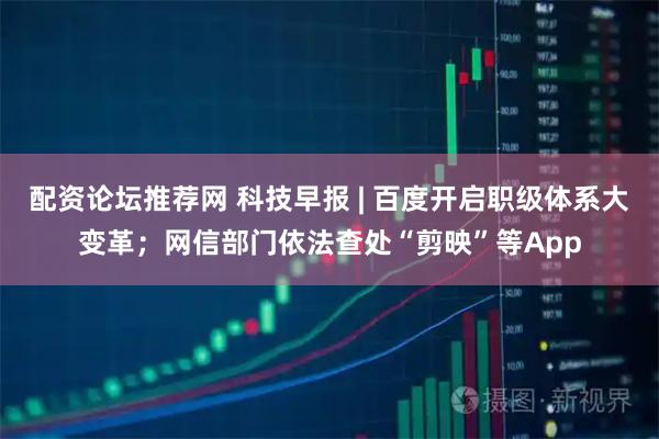 配资论坛推荐网 科技早报 | 百度开启职级体系大变革；网信部门依法查处“剪映”等App