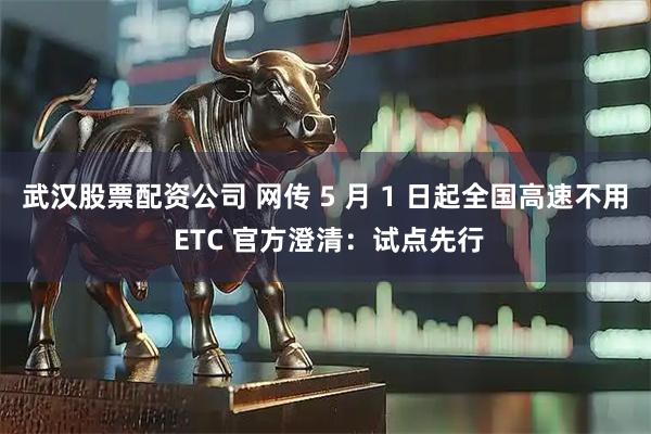 武汉股票配资公司 网传 5 月 1 日起全国高速不用 ETC 官方澄清：试点先行