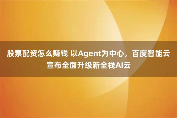 股票配资怎么赚钱 以Agent为中心，百度智能云宣布全面升级新全栈AI云