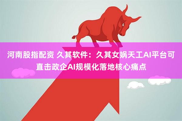 河南股指配资 久其软件：久其女娲天工AI平台可直击政企AI规模化落地核心痛点