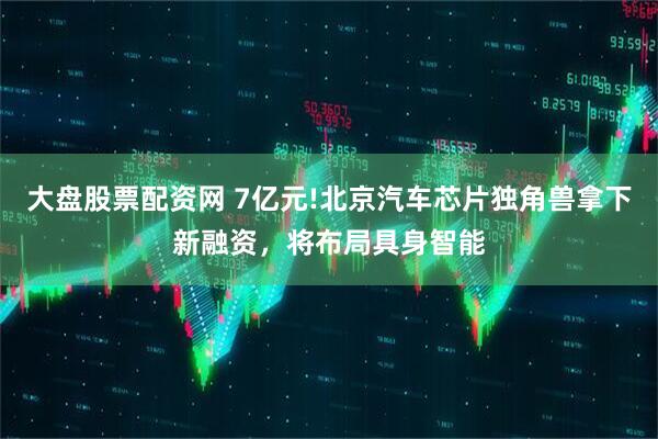 大盘股票配资网 7亿元!北京汽车芯片独角兽拿下新融资，将布局具身智能