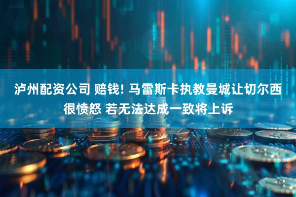 泸州配资公司 赔钱! 马雷斯卡执教曼城让切尔西很愤怒 若无法达成一致将上诉