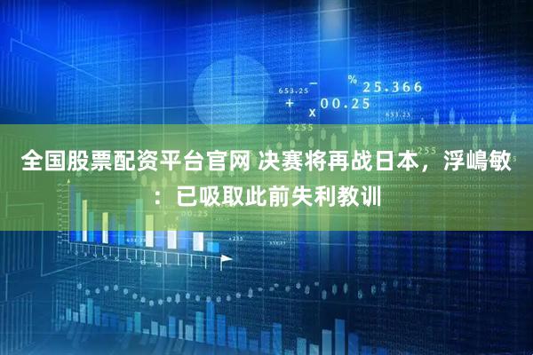 全国股票配资平台官网 决赛将再战日本，浮嶋敏：已吸取此前失利教训