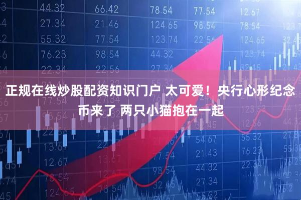 正规在线炒股配资知识门户 太可爱！央行心形纪念币来了 两只小猫抱在一起