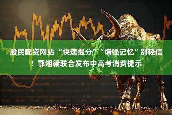 股民配资网站 “快速提分”“增强记忆”别轻信！鄂湘赣联合发布中高考消费提示