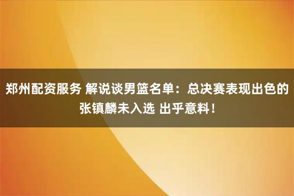 郑州配资服务 解说谈男篮名单：总决赛表现出色的张镇麟未入选 出乎意料！