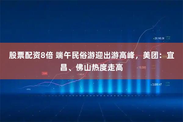 股票配资8倍 端午民俗游迎出游高峰，美团：宜昌、佛山热度走高