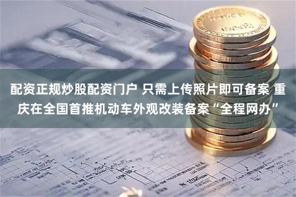 配资正规炒股配资门户 只需上传照片即可备案 重庆在全国首推机动车外观改装备案“全程网办”