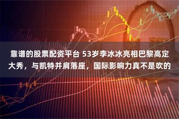 靠谱的股票配资平台 53岁李冰冰亮相巴黎高定大秀，与凯特并肩落座，国际影响力真不是吹的