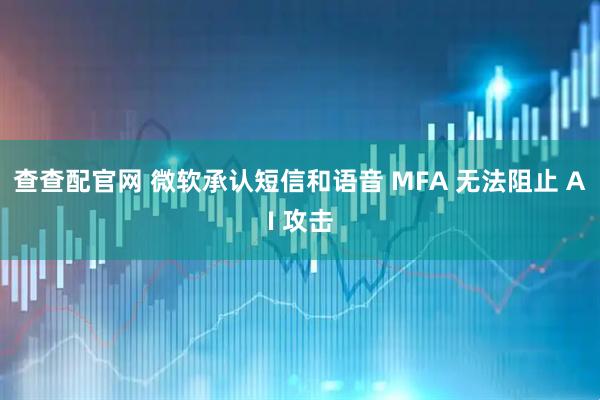 查查配官网 微软承认短信和语音 MFA 无法阻止 AI 攻击