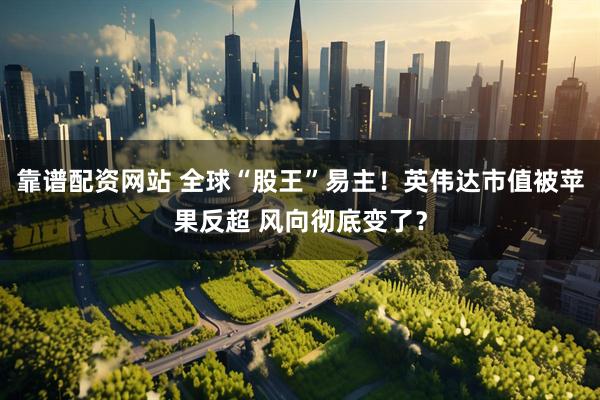 靠谱配资网站 全球“股王”易主！英伟达市值被苹果反超 风向彻底变了？
