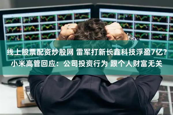 线上股票配资炒股网 雷军打新长鑫科技浮盈7亿？小米高管回应：公司投资行为 跟个人财富无关