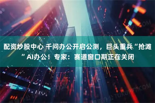 配资炒股中心 千问办公开启公测，巨头重兵“抢滩”AI办公！专家：赛道窗口期正在关闭