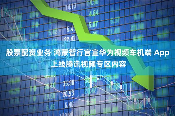 股票配资业务 鸿蒙智行官宣华为视频车机端 App 上线腾讯视频专区内容