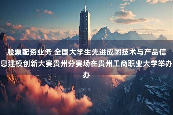 股票配资业务 全国大学生先进成图技术与产品信息建模创新大赛贵州分赛场在贵州工商职业大学举办