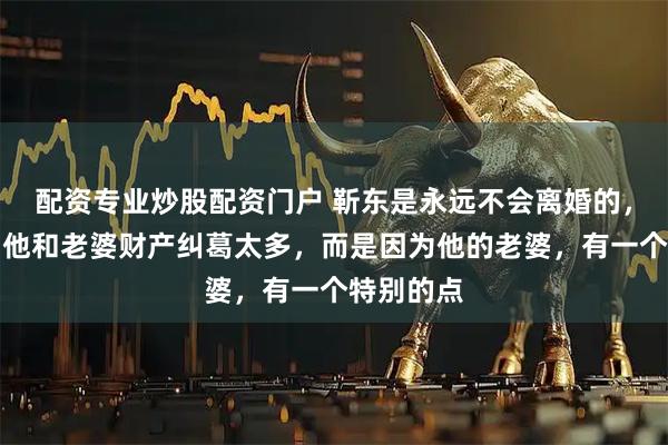 配资专业炒股配资门户 靳东是永远不会离婚的,不是因为他和老婆财产纠葛太多,而是因为他的老婆,有一个特别的点
